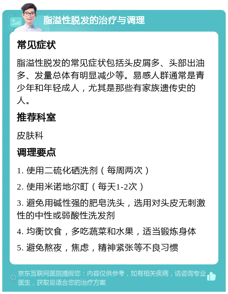 脂溢性脱发的治疗与调理 常见症状 脂溢性脱发的常见症状包括头皮屑多、头部出油多、发量总体有明显减少等。易感人群通常是青少年和年轻成人，尤其是那些有家族遗传史的人。 推荐科室 皮肤科 调理要点 1. 使用二硫化硒洗剂（每周两次） 2. 使用米诺地尔町（每天1-2次） 3. 避免用碱性强的肥皂洗头，选用对头皮无刺激性的中性或弱酸性洗发剂 4. 均衡饮食，多吃蔬菜和水果，适当锻炼身体 5. 避免熬夜，焦虑，精神紧张等不良习惯