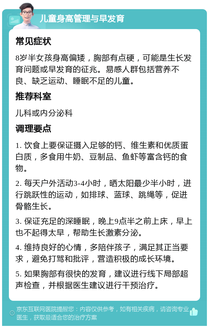 儿童身高管理与早发育 常见症状 8岁半女孩身高偏矮，胸部有点硬，可能是生长发育问题或早发育的征兆。易感人群包括营养不良、缺乏运动、睡眠不足的儿童。 推荐科室 儿科或内分泌科 调理要点 1. 饮食上要保证摄入足够的钙、维生素和优质蛋白质，多食用牛奶、豆制品、鱼虾等富含钙的食物。 2. 每天户外活动3-4小时，晒太阳最少半小时，进行跳跃性的运动，如排球、蓝球、跳绳等，促进骨骼生长。 3. 保证充足的深睡眠，晚上9点半之前上床，早上也不起得太早，帮助生长激素分泌。 4. 维持良好的心情，多陪伴孩子，满足其正当要求，避免打骂和批评，营造积极的成长环境。 5. 如果胸部有很快的发育，建议进行线下局部超声检查，并根据医生建议进行干预治疗。