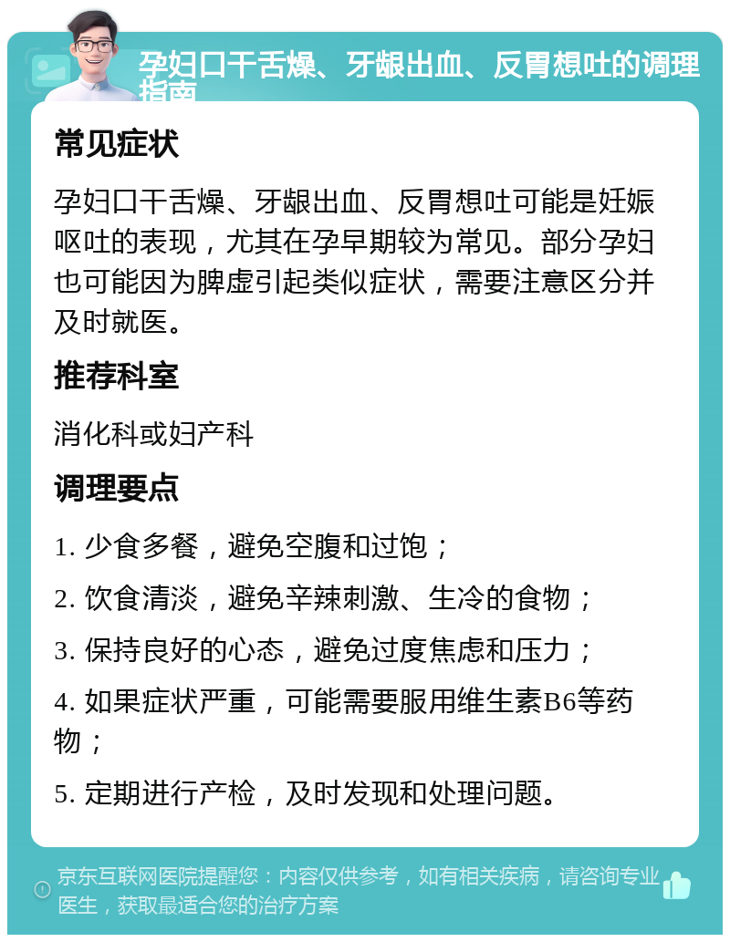 孕妇口干舌燥、牙龈出血、反胃想吐的调理指南 常见症状 孕妇口干舌燥、牙龈出血、反胃想吐可能是妊娠呕吐的表现，尤其在孕早期较为常见。部分孕妇也可能因为脾虚引起类似症状，需要注意区分并及时就医。 推荐科室 消化科或妇产科 调理要点 1. 少食多餐，避免空腹和过饱； 2. 饮食清淡，避免辛辣刺激、生冷的食物； 3. 保持良好的心态，避免过度焦虑和压力； 4. 如果症状严重，可能需要服用维生素B6等药物； 5. 定期进行产检，及时发现和处理问题。