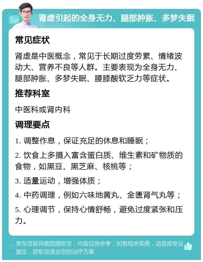 肾虚引起的全身无力、腿部肿胀、多梦失眠 常见症状 肾虚是中医概念，常见于长期过度劳累、情绪波动大、营养不良等人群。主要表现为全身无力、腿部肿胀、多梦失眠、腰膝酸软乏力等症状。 推荐科室 中医科或肾内科 调理要点 1. 调整作息，保证充足的休息和睡眠； 2. 饮食上多摄入富含蛋白质、维生素和矿物质的食物，如黑豆、黑芝麻、核桃等； 3. 适量运动，增强体质； 4. 中药调理，例如六味地黄丸、金匮肾气丸等； 5. 心理调节，保持心情舒畅，避免过度紧张和压力。