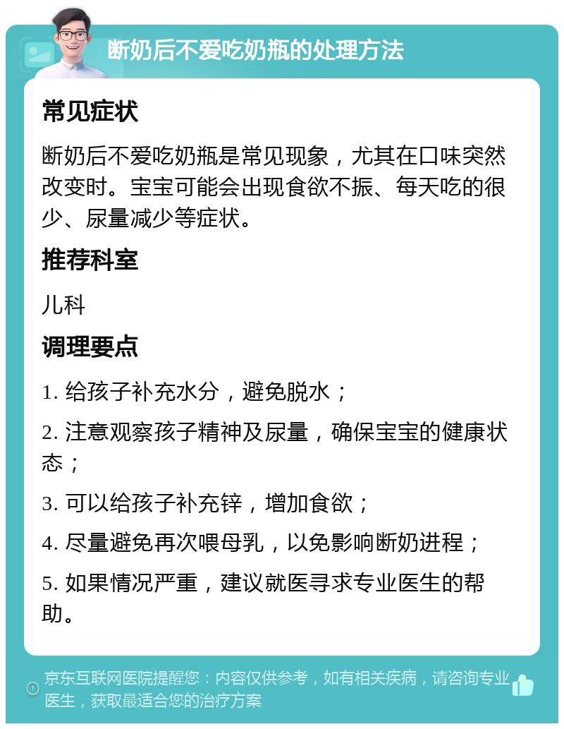 断奶后不爱吃奶瓶的处理方法 常见症状 断奶后不爱吃奶瓶是常见现象，尤其在口味突然改变时。宝宝可能会出现食欲不振、每天吃的很少、尿量减少等症状。 推荐科室 儿科 调理要点 1. 给孩子补充水分，避免脱水； 2. 注意观察孩子精神及尿量，确保宝宝的健康状态； 3. 可以给孩子补充锌，增加食欲； 4. 尽量避免再次喂母乳，以免影响断奶进程； 5. 如果情况严重，建议就医寻求专业医生的帮助。