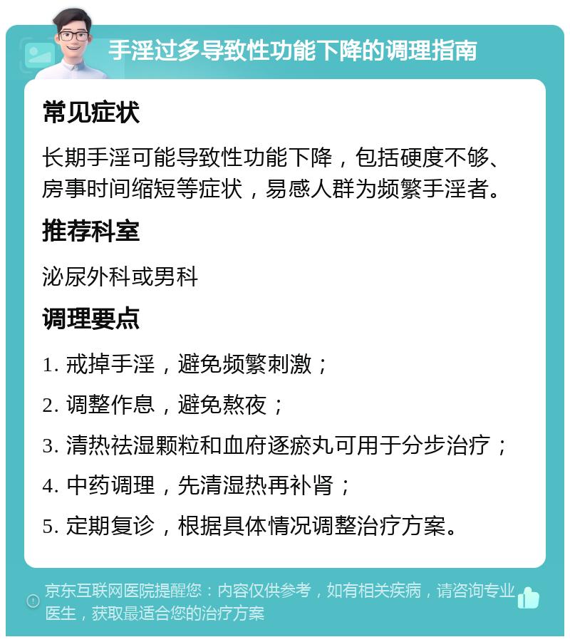 手淫过多导致性功能下降的调理指南 常见症状 长期手淫可能导致性功能下降，包括硬度不够、房事时间缩短等症状，易感人群为频繁手淫者。 推荐科室 泌尿外科或男科 调理要点 1. 戒掉手淫，避免频繁刺激； 2. 调整作息，避免熬夜； 3. 清热祛湿颗粒和血府逐瘀丸可用于分步治疗； 4. 中药调理，先清湿热再补肾； 5. 定期复诊，根据具体情况调整治疗方案。