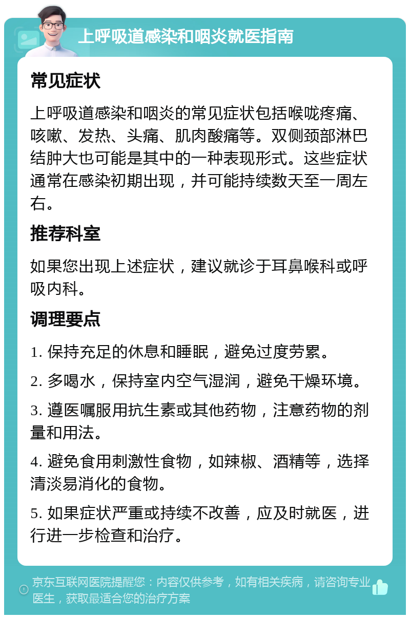 上呼吸道感染和咽炎就医指南 常见症状 上呼吸道感染和咽炎的常见症状包括喉咙疼痛、咳嗽、发热、头痛、肌肉酸痛等。双侧颈部淋巴结肿大也可能是其中的一种表现形式。这些症状通常在感染初期出现，并可能持续数天至一周左右。 推荐科室 如果您出现上述症状，建议就诊于耳鼻喉科或呼吸内科。 调理要点 1. 保持充足的休息和睡眠，避免过度劳累。 2. 多喝水，保持室内空气湿润，避免干燥环境。 3. 遵医嘱服用抗生素或其他药物，注意药物的剂量和用法。 4. 避免食用刺激性食物，如辣椒、酒精等，选择清淡易消化的食物。 5. 如果症状严重或持续不改善，应及时就医，进行进一步检查和治疗。