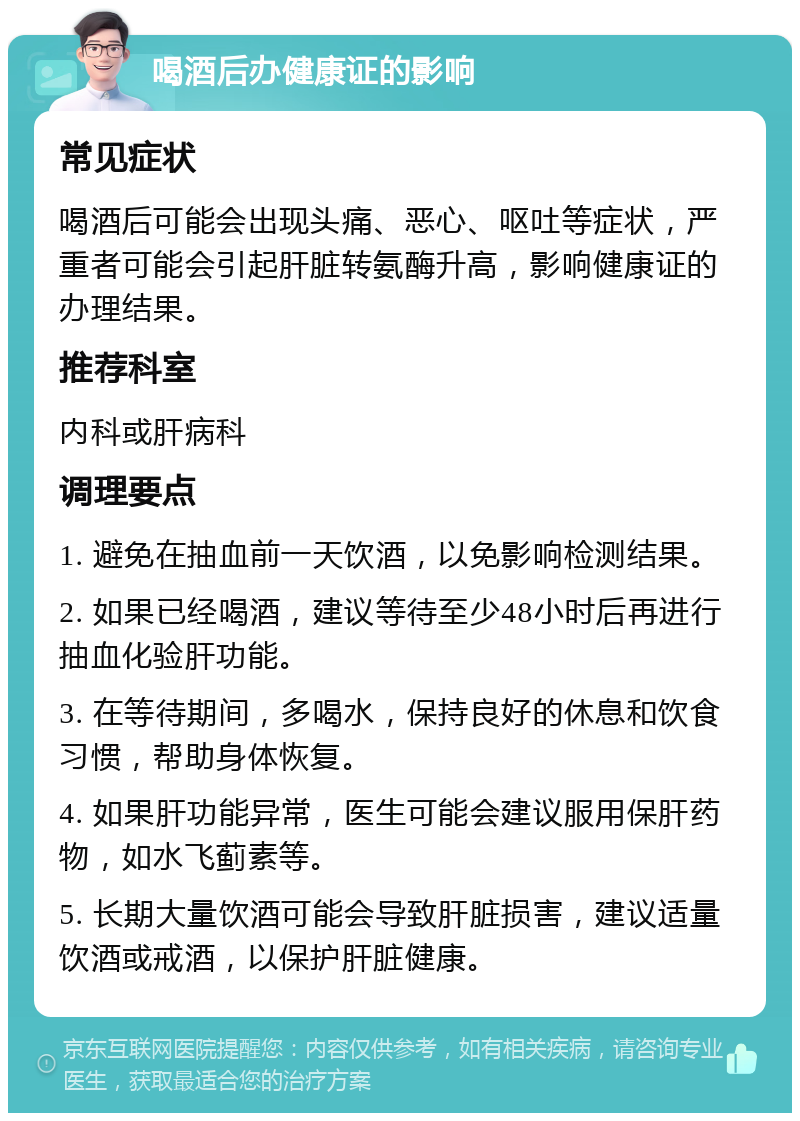 喝酒后办健康证的影响 常见症状 喝酒后可能会出现头痛、恶心、呕吐等症状，严重者可能会引起肝脏转氨酶升高，影响健康证的办理结果。 推荐科室 内科或肝病科 调理要点 1. 避免在抽血前一天饮酒，以免影响检测结果。 2. 如果已经喝酒，建议等待至少48小时后再进行抽血化验肝功能。 3. 在等待期间，多喝水，保持良好的休息和饮食习惯，帮助身体恢复。 4. 如果肝功能异常，医生可能会建议服用保肝药物，如水飞蓟素等。 5. 长期大量饮酒可能会导致肝脏损害，建议适量饮酒或戒酒，以保护肝脏健康。