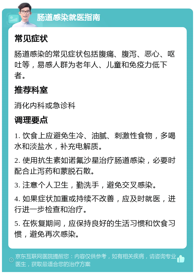 肠道感染就医指南 常见症状 肠道感染的常见症状包括腹痛、腹泻、恶心、呕吐等，易感人群为老年人、儿童和免疫力低下者。 推荐科室 消化内科或急诊科 调理要点 1. 饮食上应避免生冷、油腻、刺激性食物，多喝水和淡盐水，补充电解质。 2. 使用抗生素如诺氟沙星治疗肠道感染，必要时配合止泻药和蒙脱石散。 3. 注意个人卫生，勤洗手，避免交叉感染。 4. 如果症状加重或持续不改善，应及时就医，进行进一步检查和治疗。 5. 在恢复期间，应保持良好的生活习惯和饮食习惯，避免再次感染。