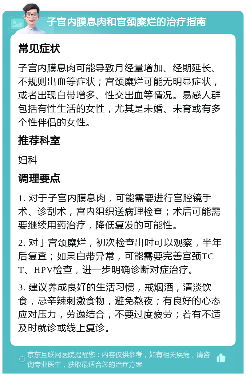 子宫内膜息肉和宫颈糜烂的治疗指南 常见症状 子宫内膜息肉可能导致月经量增加、经期延长、不规则出血等症状；宫颈糜烂可能无明显症状，或者出现白带增多、性交出血等情况。易感人群包括有性生活的女性，尤其是未婚、未育或有多个性伴侣的女性。 推荐科室 妇科 调理要点 1. 对于子宫内膜息肉，可能需要进行宫腔镜手术、诊刮术，宫内组织送病理检查；术后可能需要继续用药治疗，降低复发的可能性。 2. 对于宫颈糜烂，初次检查出时可以观察，半年后复查；如果白带异常，可能需要完善宫颈TCT、HPV检查，进一步明确诊断对症治疗。 3. 建议养成良好的生活习惯，戒烟酒，清淡饮食，忌辛辣刺激食物，避免熬夜；有良好的心态应对压力，劳逸结合，不要过度疲劳；若有不适及时就诊或线上复诊。