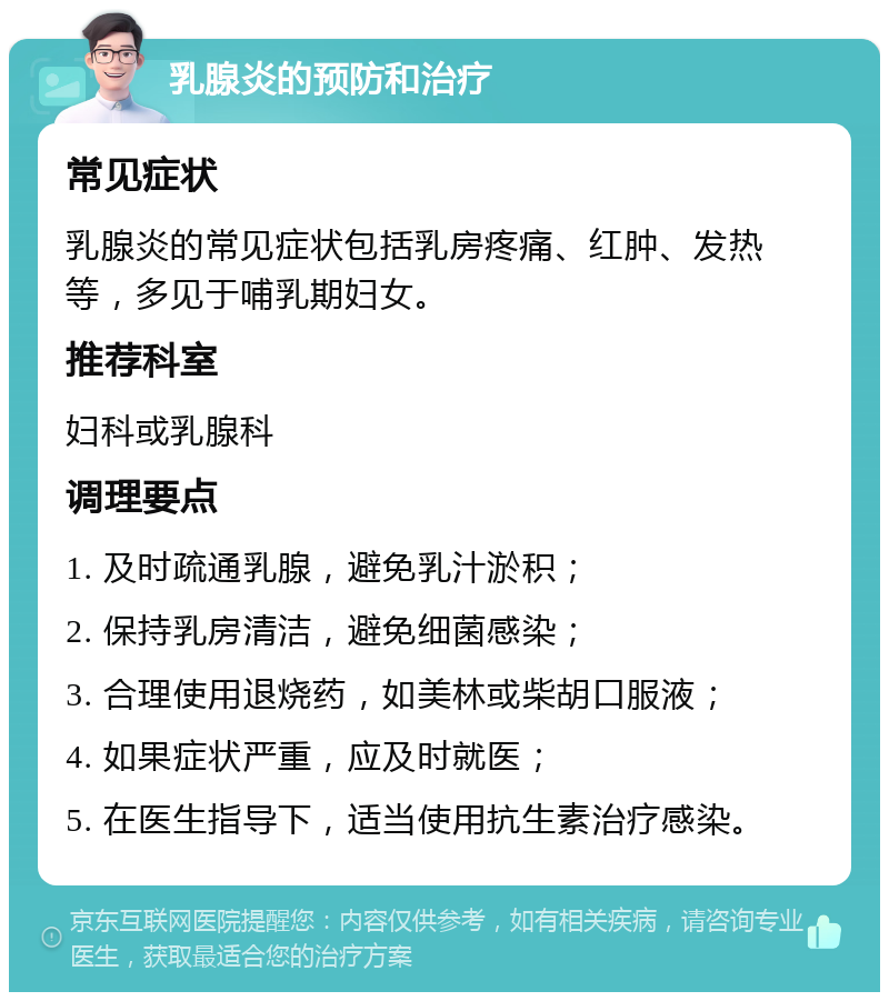 乳腺炎的预防和治疗 常见症状 乳腺炎的常见症状包括乳房疼痛、红肿、发热等，多见于哺乳期妇女。 推荐科室 妇科或乳腺科 调理要点 1. 及时疏通乳腺，避免乳汁淤积； 2. 保持乳房清洁，避免细菌感染； 3. 合理使用退烧药，如美林或柴胡口服液； 4. 如果症状严重，应及时就医； 5. 在医生指导下，适当使用抗生素治疗感染。