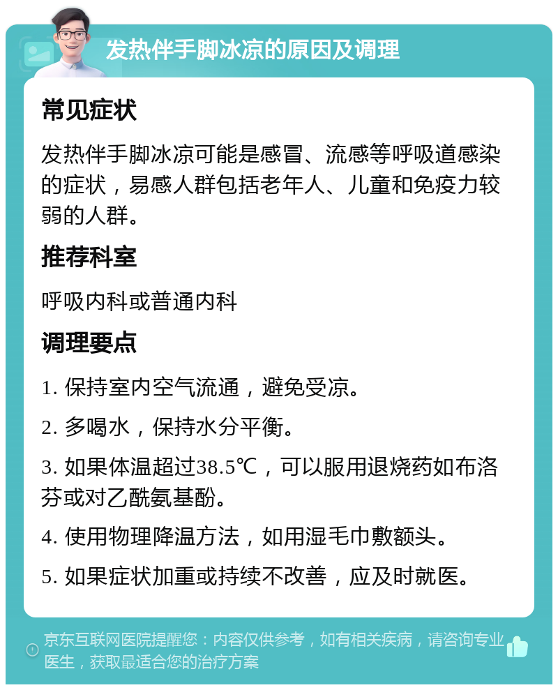 发热伴手脚冰凉的原因及调理 常见症状 发热伴手脚冰凉可能是感冒、流感等呼吸道感染的症状，易感人群包括老年人、儿童和免疫力较弱的人群。 推荐科室 呼吸内科或普通内科 调理要点 1. 保持室内空气流通，避免受凉。 2. 多喝水，保持水分平衡。 3. 如果体温超过38.5℃，可以服用退烧药如布洛芬或对乙酰氨基酚。 4. 使用物理降温方法，如用湿毛巾敷额头。 5. 如果症状加重或持续不改善，应及时就医。