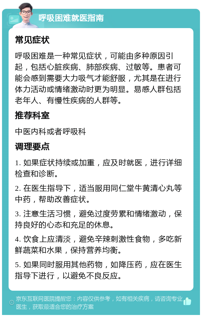 呼吸困难就医指南 常见症状 呼吸困难是一种常见症状，可能由多种原因引起，包括心脏疾病、肺部疾病、过敏等。患者可能会感到需要大力吸气才能舒服，尤其是在进行体力活动或情绪激动时更为明显。易感人群包括老年人、有慢性疾病的人群等。 推荐科室 中医内科或者呼吸科 调理要点 1. 如果症状持续或加重，应及时就医，进行详细检查和诊断。 2. 在医生指导下，适当服用同仁堂牛黄清心丸等中药，帮助改善症状。 3. 注意生活习惯，避免过度劳累和情绪激动，保持良好的心态和充足的休息。 4. 饮食上应清淡，避免辛辣刺激性食物，多吃新鲜蔬菜和水果，保持营养均衡。 5. 如果同时服用其他药物，如降压药，应在医生指导下进行，以避免不良反应。