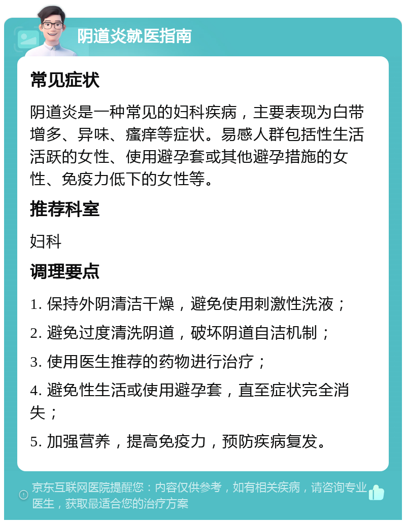 阴道炎就医指南 常见症状 阴道炎是一种常见的妇科疾病，主要表现为白带增多、异味、瘙痒等症状。易感人群包括性生活活跃的女性、使用避孕套或其他避孕措施的女性、免疫力低下的女性等。 推荐科室 妇科 调理要点 1. 保持外阴清洁干燥，避免使用刺激性洗液； 2. 避免过度清洗阴道，破坏阴道自洁机制； 3. 使用医生推荐的药物进行治疗； 4. 避免性生活或使用避孕套，直至症状完全消失； 5. 加强营养，提高免疫力，预防疾病复发。