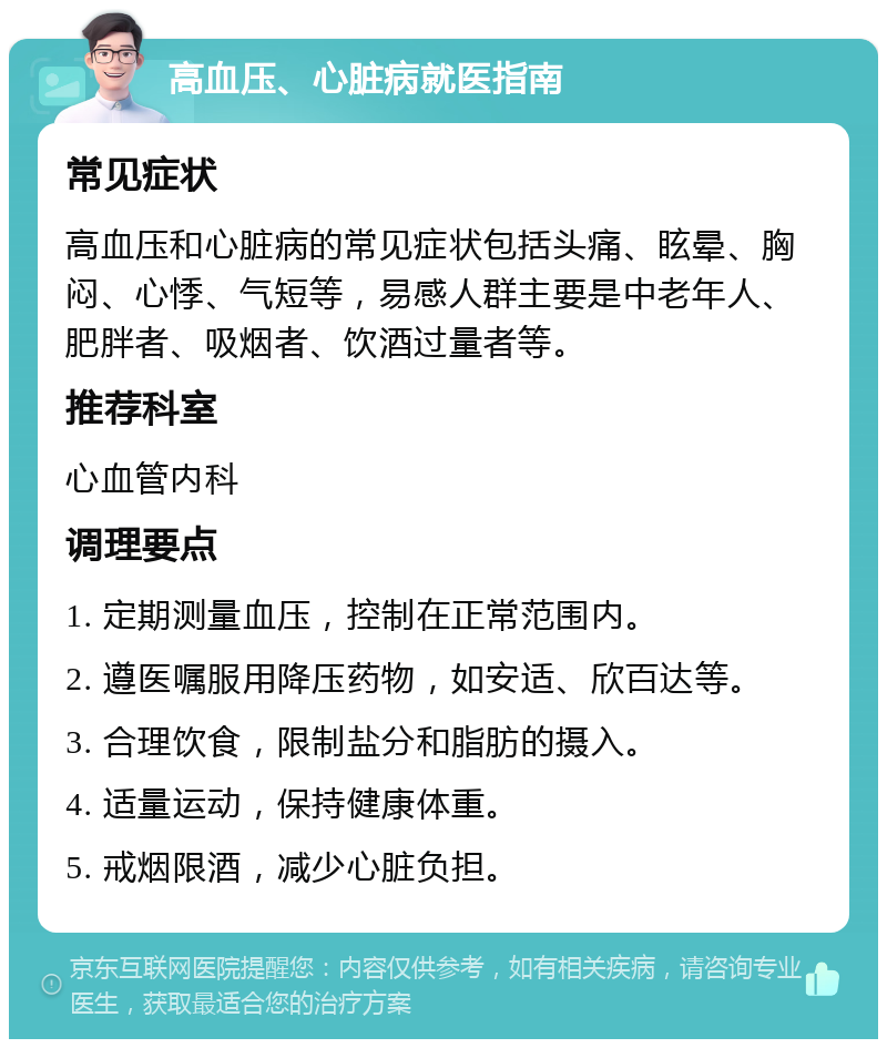 高血压、心脏病就医指南 常见症状 高血压和心脏病的常见症状包括头痛、眩晕、胸闷、心悸、气短等，易感人群主要是中老年人、肥胖者、吸烟者、饮酒过量者等。 推荐科室 心血管内科 调理要点 1. 定期测量血压，控制在正常范围内。 2. 遵医嘱服用降压药物，如安适、欣百达等。 3. 合理饮食，限制盐分和脂肪的摄入。 4. 适量运动，保持健康体重。 5. 戒烟限酒，减少心脏负担。