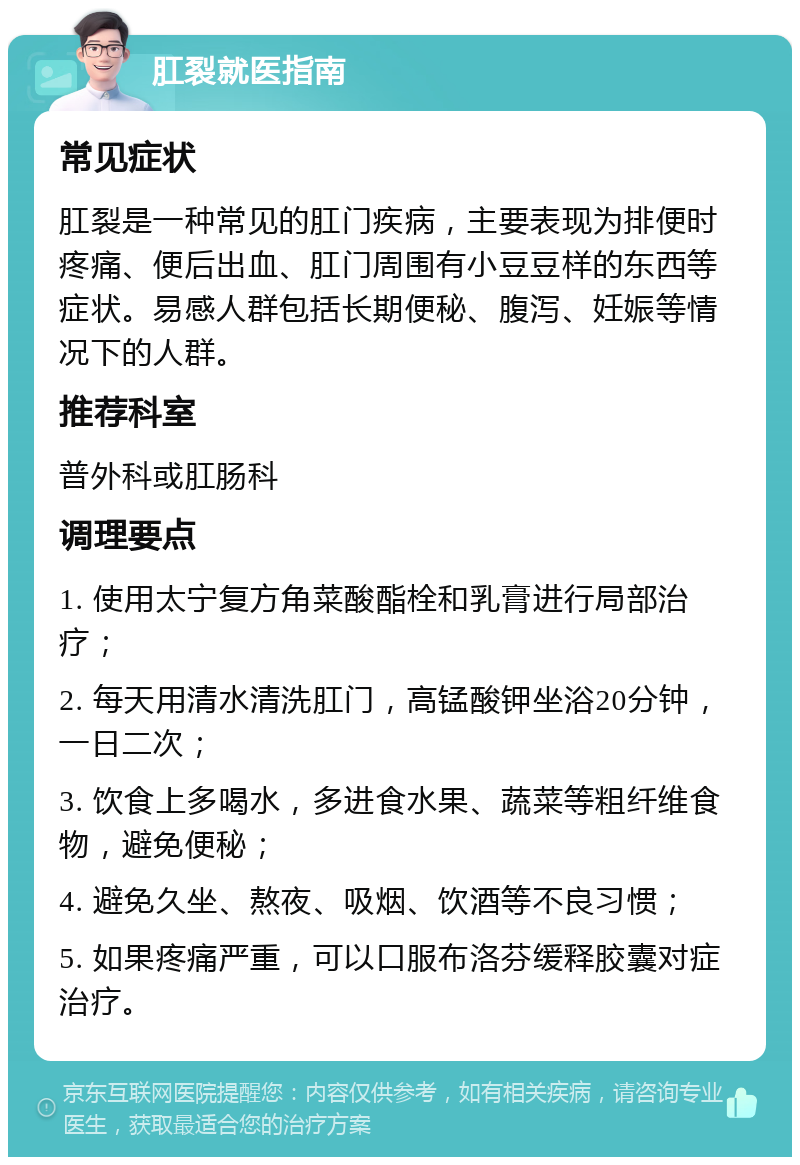 肛裂就医指南 常见症状 肛裂是一种常见的肛门疾病，主要表现为排便时疼痛、便后出血、肛门周围有小豆豆样的东西等症状。易感人群包括长期便秘、腹泻、妊娠等情况下的人群。 推荐科室 普外科或肛肠科 调理要点 1. 使用太宁复方角菜酸酯栓和乳膏进行局部治疗； 2. 每天用清水清洗肛门，高锰酸钾坐浴20分钟，一日二次； 3. 饮食上多喝水，多进食水果、蔬菜等粗纤维食物，避免便秘； 4. 避免久坐、熬夜、吸烟、饮酒等不良习惯； 5. 如果疼痛严重，可以口服布洛芬缓释胶囊对症治疗。