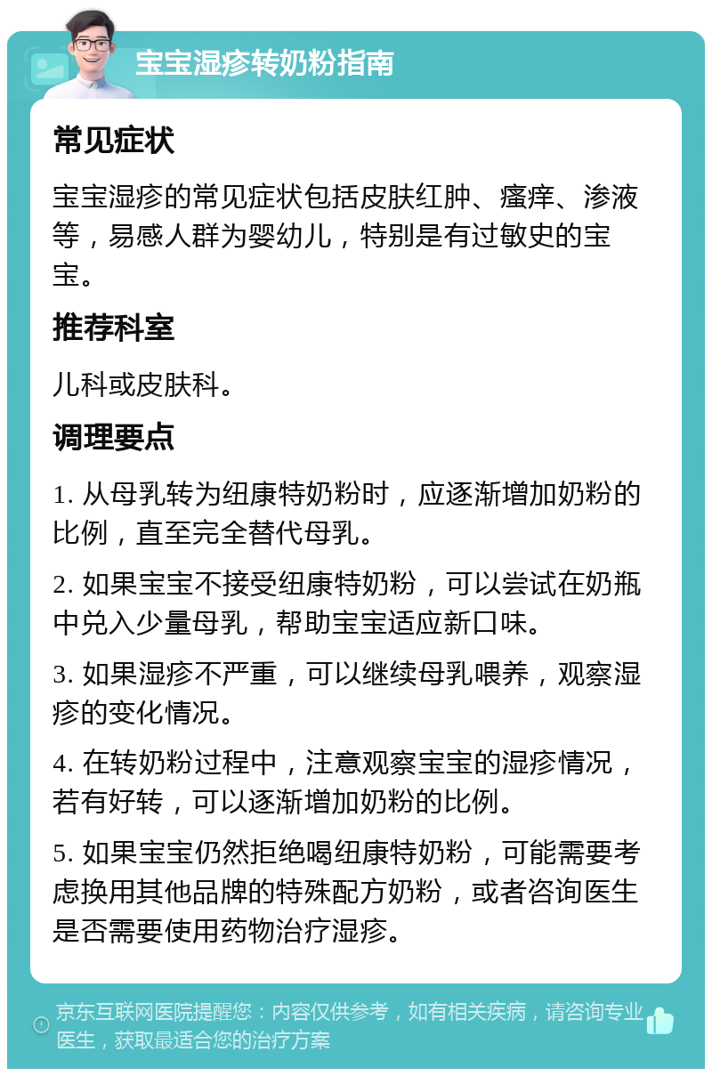 宝宝湿疹转奶粉指南 常见症状 宝宝湿疹的常见症状包括皮肤红肿、瘙痒、渗液等，易感人群为婴幼儿，特别是有过敏史的宝宝。 推荐科室 儿科或皮肤科。 调理要点 1. 从母乳转为纽康特奶粉时，应逐渐增加奶粉的比例，直至完全替代母乳。 2. 如果宝宝不接受纽康特奶粉，可以尝试在奶瓶中兑入少量母乳，帮助宝宝适应新口味。 3. 如果湿疹不严重，可以继续母乳喂养，观察湿疹的变化情况。 4. 在转奶粉过程中，注意观察宝宝的湿疹情况，若有好转，可以逐渐增加奶粉的比例。 5. 如果宝宝仍然拒绝喝纽康特奶粉，可能需要考虑换用其他品牌的特殊配方奶粉，或者咨询医生是否需要使用药物治疗湿疹。