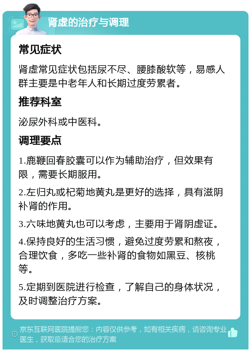 肾虚的治疗与调理 常见症状 肾虚常见症状包括尿不尽、腰膝酸软等，易感人群主要是中老年人和长期过度劳累者。 推荐科室 泌尿外科或中医科。 调理要点 1.鹿鞭回春胶囊可以作为辅助治疗，但效果有限，需要长期服用。 2.左归丸或杞菊地黄丸是更好的选择，具有滋阴补肾的作用。 3.六味地黄丸也可以考虑，主要用于肾阴虚证。 4.保持良好的生活习惯，避免过度劳累和熬夜，合理饮食，多吃一些补肾的食物如黑豆、核桃等。 5.定期到医院进行检查，了解自己的身体状况，及时调整治疗方案。