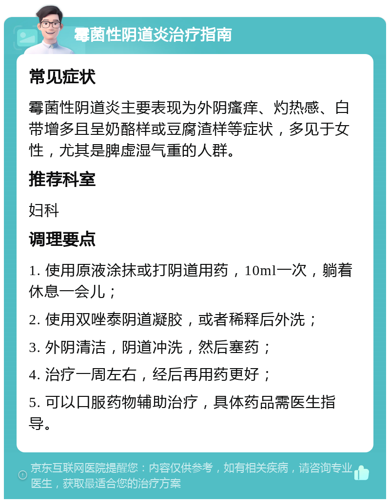 霉菌性阴道炎治疗指南 常见症状 霉菌性阴道炎主要表现为外阴瘙痒、灼热感、白带增多且呈奶酪样或豆腐渣样等症状，多见于女性，尤其是脾虚湿气重的人群。 推荐科室 妇科 调理要点 1. 使用原液涂抹或打阴道用药，10ml一次，躺着休息一会儿； 2. 使用双唑泰阴道凝胶，或者稀释后外洗； 3. 外阴清洁，阴道冲洗，然后塞药； 4. 治疗一周左右，经后再用药更好； 5. 可以口服药物辅助治疗，具体药品需医生指导。