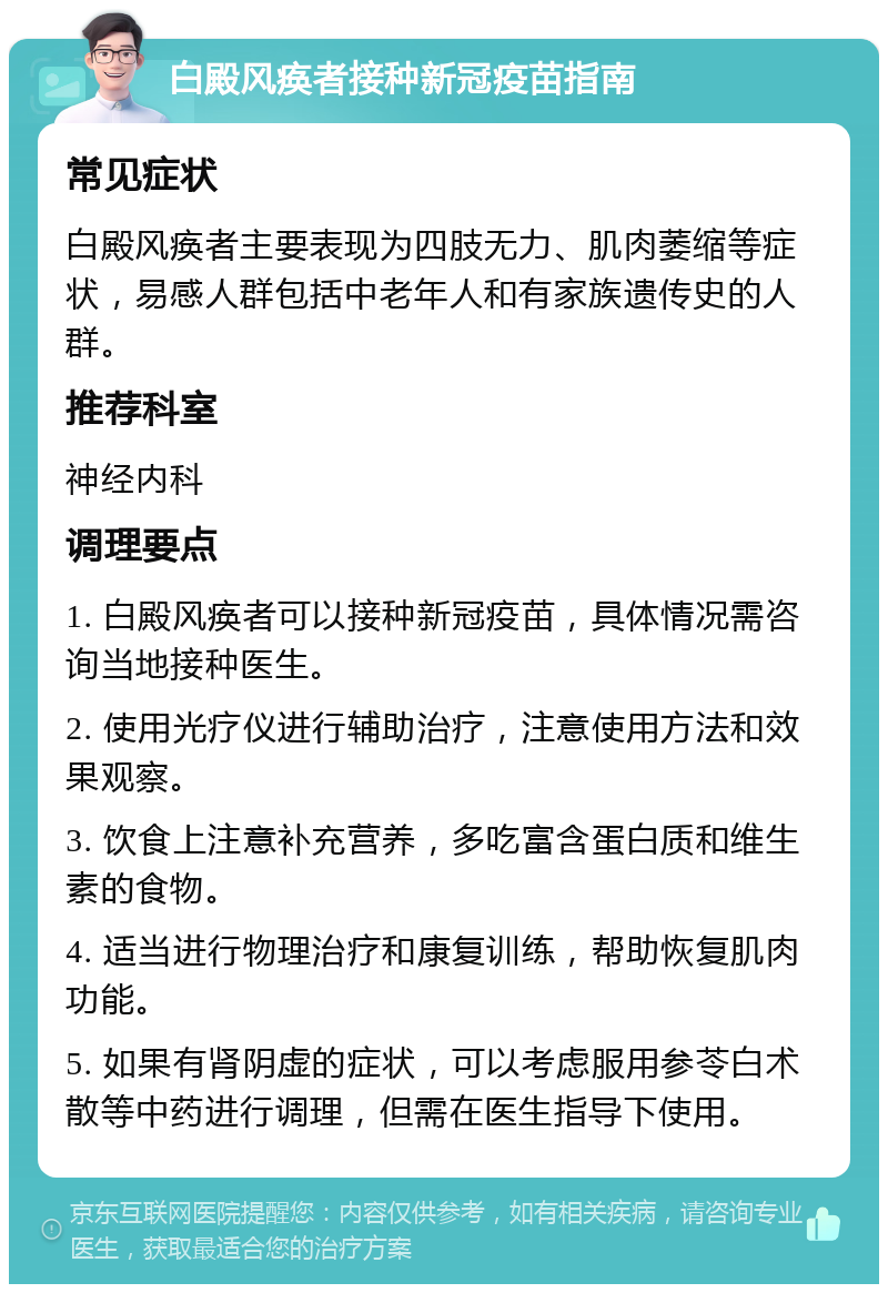 白殿风痪者接种新冠疫苗指南 常见症状 白殿风痪者主要表现为四肢无力、肌肉萎缩等症状，易感人群包括中老年人和有家族遗传史的人群。 推荐科室 神经内科 调理要点 1. 白殿风痪者可以接种新冠疫苗，具体情况需咨询当地接种医生。 2. 使用光疗仪进行辅助治疗，注意使用方法和效果观察。 3. 饮食上注意补充营养，多吃富含蛋白质和维生素的食物。 4. 适当进行物理治疗和康复训练，帮助恢复肌肉功能。 5. 如果有肾阴虚的症状，可以考虑服用参苓白术散等中药进行调理，但需在医生指导下使用。