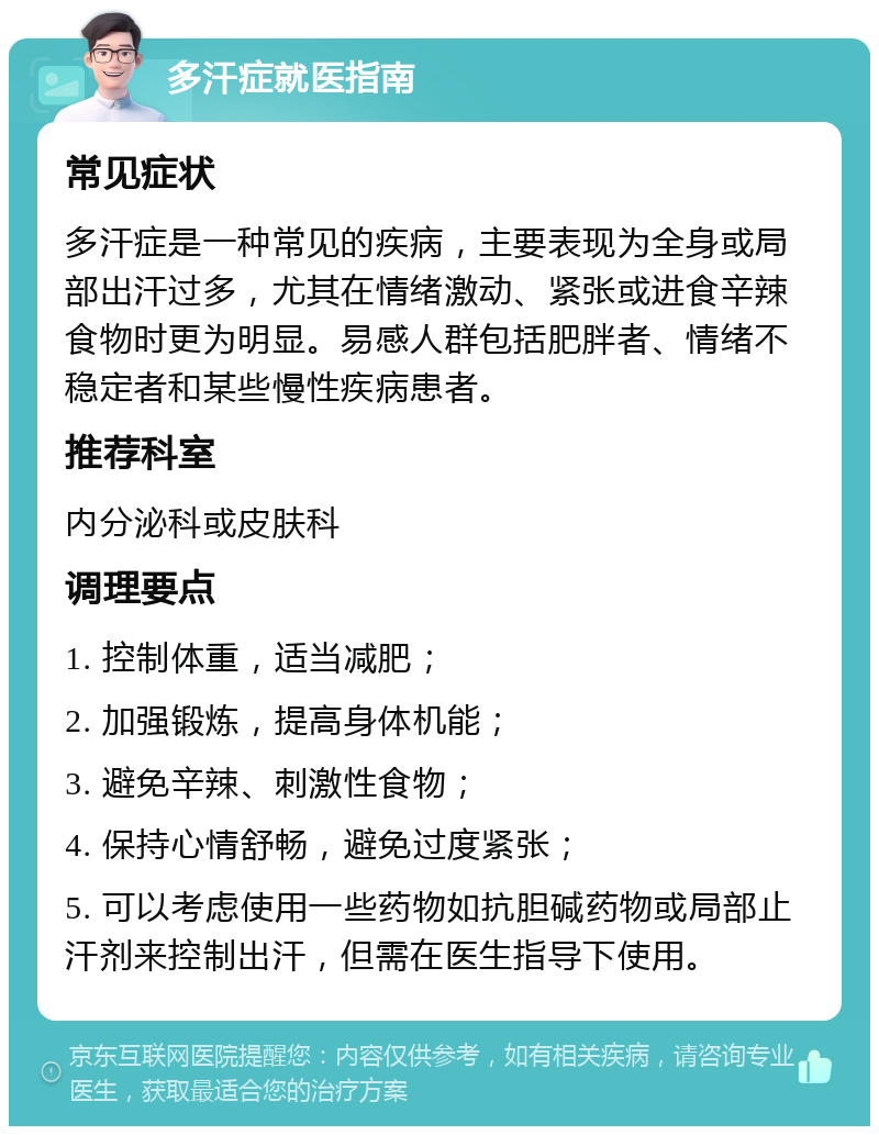 多汗症就医指南 常见症状 多汗症是一种常见的疾病，主要表现为全身或局部出汗过多，尤其在情绪激动、紧张或进食辛辣食物时更为明显。易感人群包括肥胖者、情绪不稳定者和某些慢性疾病患者。 推荐科室 内分泌科或皮肤科 调理要点 1. 控制体重，适当减肥； 2. 加强锻炼，提高身体机能； 3. 避免辛辣、刺激性食物； 4. 保持心情舒畅，避免过度紧张； 5. 可以考虑使用一些药物如抗胆碱药物或局部止汗剂来控制出汗，但需在医生指导下使用。