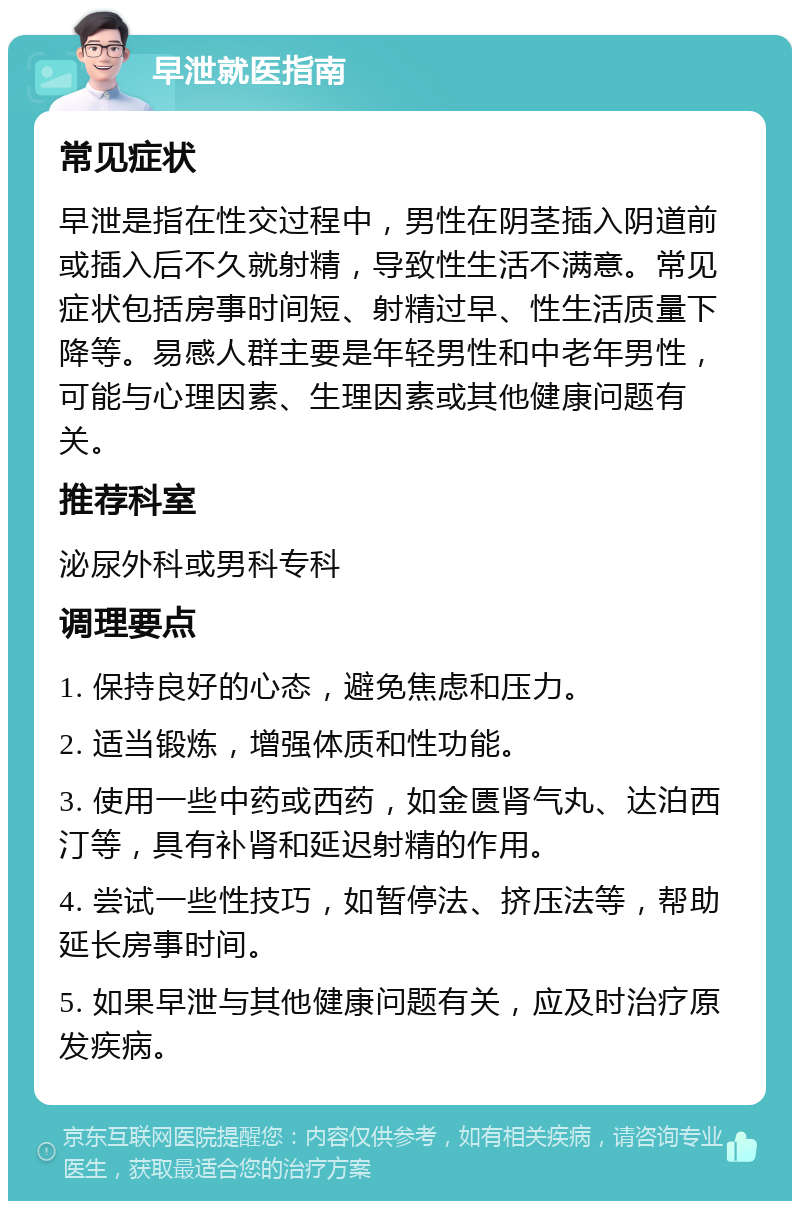 早泄就医指南 常见症状 早泄是指在性交过程中，男性在阴茎插入阴道前或插入后不久就射精，导致性生活不满意。常见症状包括房事时间短、射精过早、性生活质量下降等。易感人群主要是年轻男性和中老年男性，可能与心理因素、生理因素或其他健康问题有关。 推荐科室 泌尿外科或男科专科 调理要点 1. 保持良好的心态，避免焦虑和压力。 2. 适当锻炼，增强体质和性功能。 3. 使用一些中药或西药，如金匮肾气丸、达泊西汀等，具有补肾和延迟射精的作用。 4. 尝试一些性技巧，如暂停法、挤压法等，帮助延长房事时间。 5. 如果早泄与其他健康问题有关，应及时治疗原发疾病。