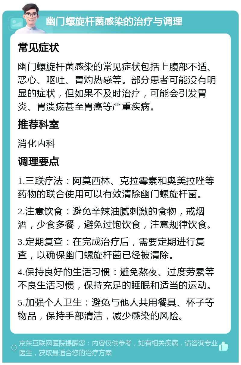 幽门螺旋杆菌感染的治疗与调理 常见症状 幽门螺旋杆菌感染的常见症状包括上腹部不适、恶心、呕吐、胃灼热感等。部分患者可能没有明显的症状，但如果不及时治疗，可能会引发胃炎、胃溃疡甚至胃癌等严重疾病。 推荐科室 消化内科 调理要点 1.三联疗法：阿莫西林、克拉霉素和奥美拉唑等药物的联合使用可以有效清除幽门螺旋杆菌。 2.注意饮食：避免辛辣油腻刺激的食物，戒烟酒，少食多餐，避免过饱饮食，注意规律饮食。 3.定期复查：在完成治疗后，需要定期进行复查，以确保幽门螺旋杆菌已经被清除。 4.保持良好的生活习惯：避免熬夜、过度劳累等不良生活习惯，保持充足的睡眠和适当的运动。 5.加强个人卫生：避免与他人共用餐具、杯子等物品，保持手部清洁，减少感染的风险。