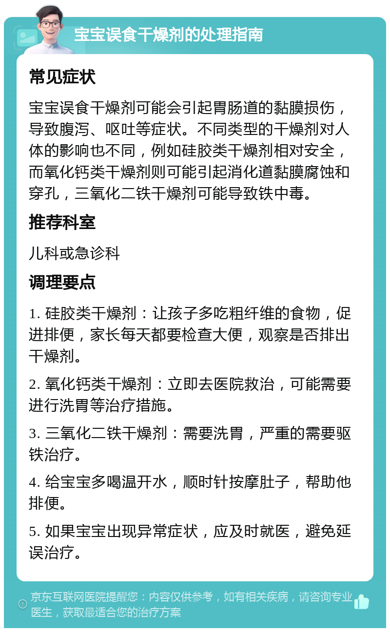 宝宝误食干燥剂的处理指南 常见症状 宝宝误食干燥剂可能会引起胃肠道的黏膜损伤，导致腹泻、呕吐等症状。不同类型的干燥剂对人体的影响也不同，例如硅胶类干燥剂相对安全，而氧化钙类干燥剂则可能引起消化道黏膜腐蚀和穿孔，三氧化二铁干燥剂可能导致铁中毒。 推荐科室 儿科或急诊科 调理要点 1. 硅胶类干燥剂：让孩子多吃粗纤维的食物，促进排便，家长每天都要检查大便，观察是否排出干燥剂。 2. 氧化钙类干燥剂：立即去医院救治，可能需要进行洗胃等治疗措施。 3. 三氧化二铁干燥剂：需要洗胃，严重的需要驱铁治疗。 4. 给宝宝多喝温开水，顺时针按摩肚子，帮助他排便。 5. 如果宝宝出现异常症状，应及时就医，避免延误治疗。