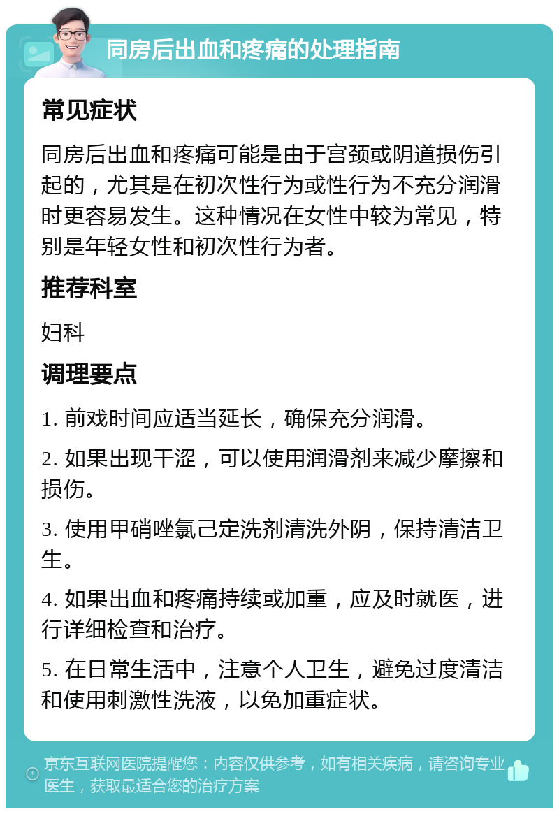 同房后出血和疼痛的处理指南 常见症状 同房后出血和疼痛可能是由于宫颈或阴道损伤引起的，尤其是在初次性行为或性行为不充分润滑时更容易发生。这种情况在女性中较为常见，特别是年轻女性和初次性行为者。 推荐科室 妇科 调理要点 1. 前戏时间应适当延长，确保充分润滑。 2. 如果出现干涩，可以使用润滑剂来减少摩擦和损伤。 3. 使用甲硝唑氯己定洗剂清洗外阴，保持清洁卫生。 4. 如果出血和疼痛持续或加重，应及时就医，进行详细检查和治疗。 5. 在日常生活中，注意个人卫生，避免过度清洁和使用刺激性洗液，以免加重症状。