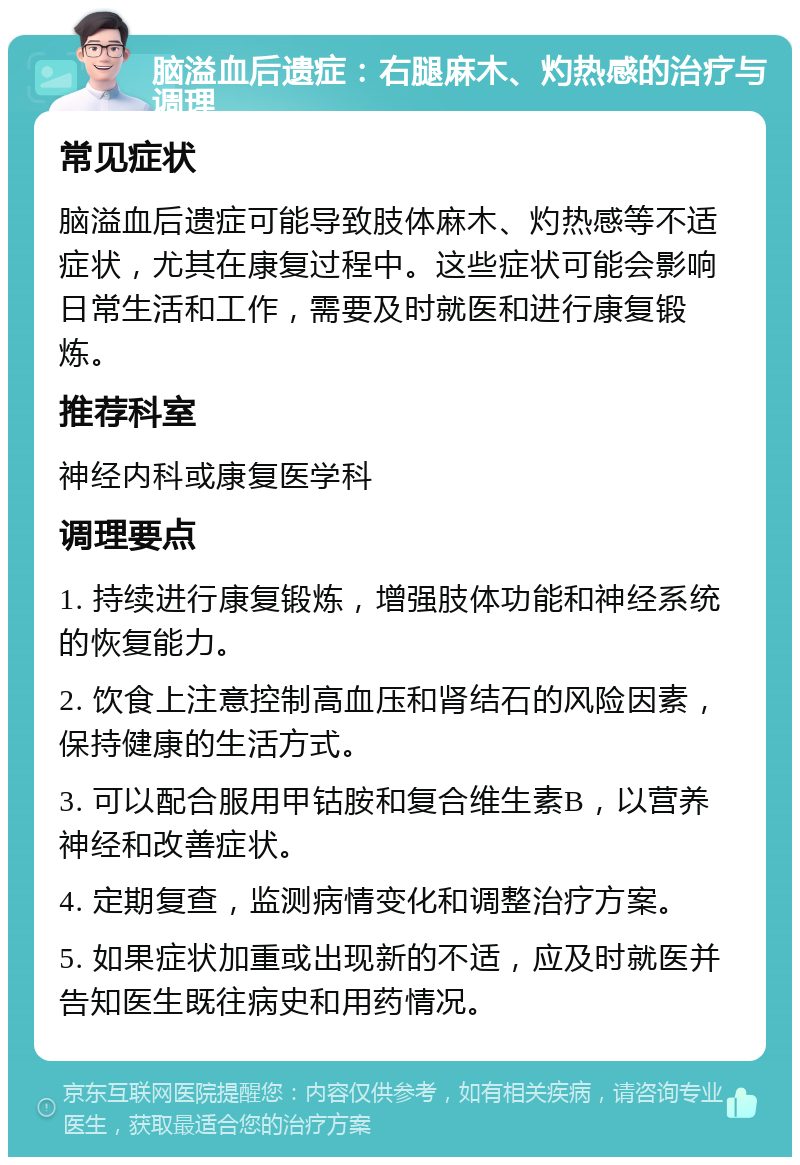 脑溢血后遗症：右腿麻木、灼热感的治疗与调理 常见症状 脑溢血后遗症可能导致肢体麻木、灼热感等不适症状，尤其在康复过程中。这些症状可能会影响日常生活和工作，需要及时就医和进行康复锻炼。 推荐科室 神经内科或康复医学科 调理要点 1. 持续进行康复锻炼，增强肢体功能和神经系统的恢复能力。 2. 饮食上注意控制高血压和肾结石的风险因素，保持健康的生活方式。 3. 可以配合服用甲钴胺和复合维生素B，以营养神经和改善症状。 4. 定期复查，监测病情变化和调整治疗方案。 5. 如果症状加重或出现新的不适，应及时就医并告知医生既往病史和用药情况。