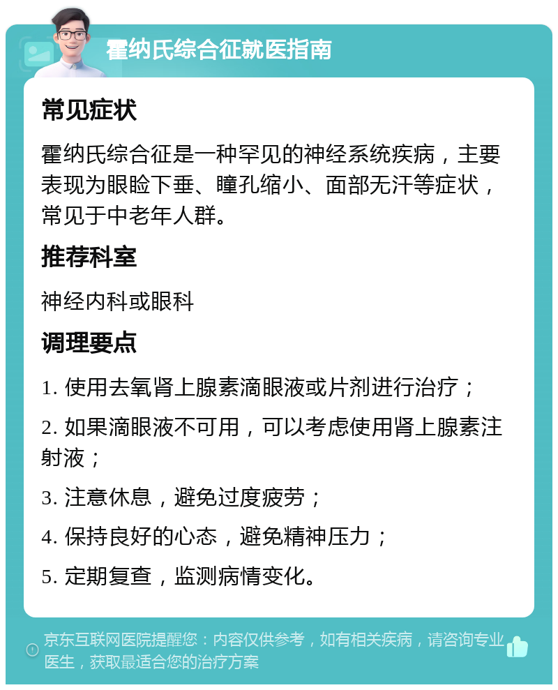 霍纳氏综合征就医指南 常见症状 霍纳氏综合征是一种罕见的神经系统疾病，主要表现为眼睑下垂、瞳孔缩小、面部无汗等症状，常见于中老年人群。 推荐科室 神经内科或眼科 调理要点 1. 使用去氧肾上腺素滴眼液或片剂进行治疗； 2. 如果滴眼液不可用，可以考虑使用肾上腺素注射液； 3. 注意休息，避免过度疲劳； 4. 保持良好的心态，避免精神压力； 5. 定期复查，监测病情变化。