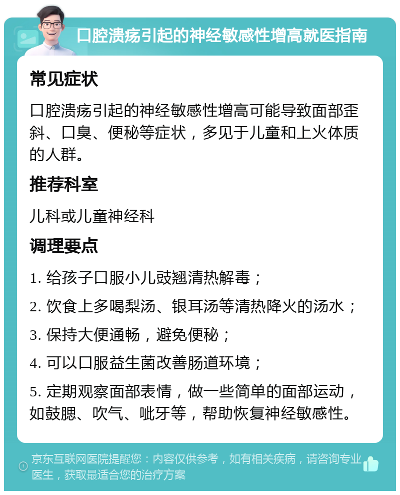 口腔溃疡引起的神经敏感性增高就医指南 常见症状 口腔溃疡引起的神经敏感性增高可能导致面部歪斜、口臭、便秘等症状，多见于儿童和上火体质的人群。 推荐科室 儿科或儿童神经科 调理要点 1. 给孩子口服小儿豉翘清热解毒； 2. 饮食上多喝梨汤、银耳汤等清热降火的汤水； 3. 保持大便通畅，避免便秘； 4. 可以口服益生菌改善肠道环境； 5. 定期观察面部表情，做一些简单的面部运动，如鼓腮、吹气、呲牙等，帮助恢复神经敏感性。