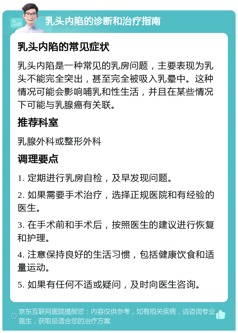 乳头内陷的诊断和治疗指南 乳头内陷的常见症状 乳头内陷是一种常见的乳房问题，主要表现为乳头不能完全突出，甚至完全被吸入乳晕中。这种情况可能会影响哺乳和性生活，并且在某些情况下可能与乳腺癌有关联。 推荐科室 乳腺外科或整形外科 调理要点 1. 定期进行乳房自检，及早发现问题。 2. 如果需要手术治疗，选择正规医院和有经验的医生。 3. 在手术前和手术后，按照医生的建议进行恢复和护理。 4. 注意保持良好的生活习惯，包括健康饮食和适量运动。 5. 如果有任何不适或疑问，及时向医生咨询。