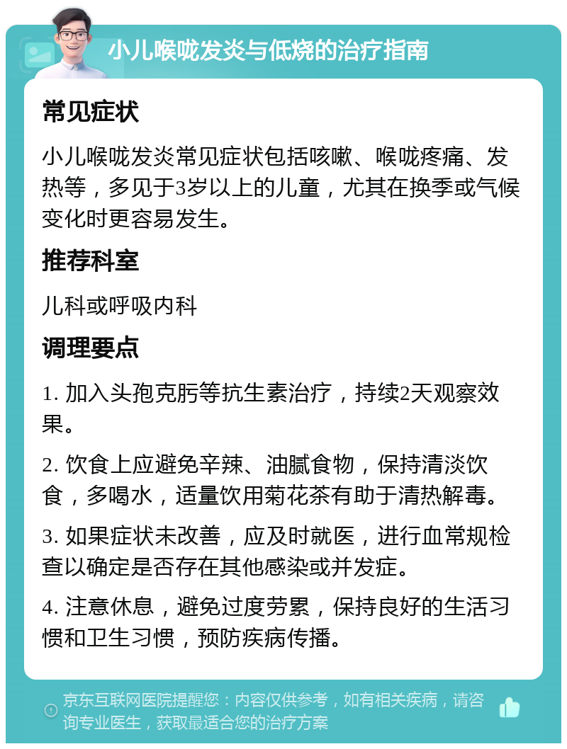 小儿喉咙发炎与低烧的治疗指南 常见症状 小儿喉咙发炎常见症状包括咳嗽、喉咙疼痛、发热等，多见于3岁以上的儿童，尤其在换季或气候变化时更容易发生。 推荐科室 儿科或呼吸内科 调理要点 1. 加入头孢克肟等抗生素治疗，持续2天观察效果。 2. 饮食上应避免辛辣、油腻食物，保持清淡饮食，多喝水，适量饮用菊花茶有助于清热解毒。 3. 如果症状未改善，应及时就医，进行血常规检查以确定是否存在其他感染或并发症。 4. 注意休息，避免过度劳累，保持良好的生活习惯和卫生习惯，预防疾病传播。