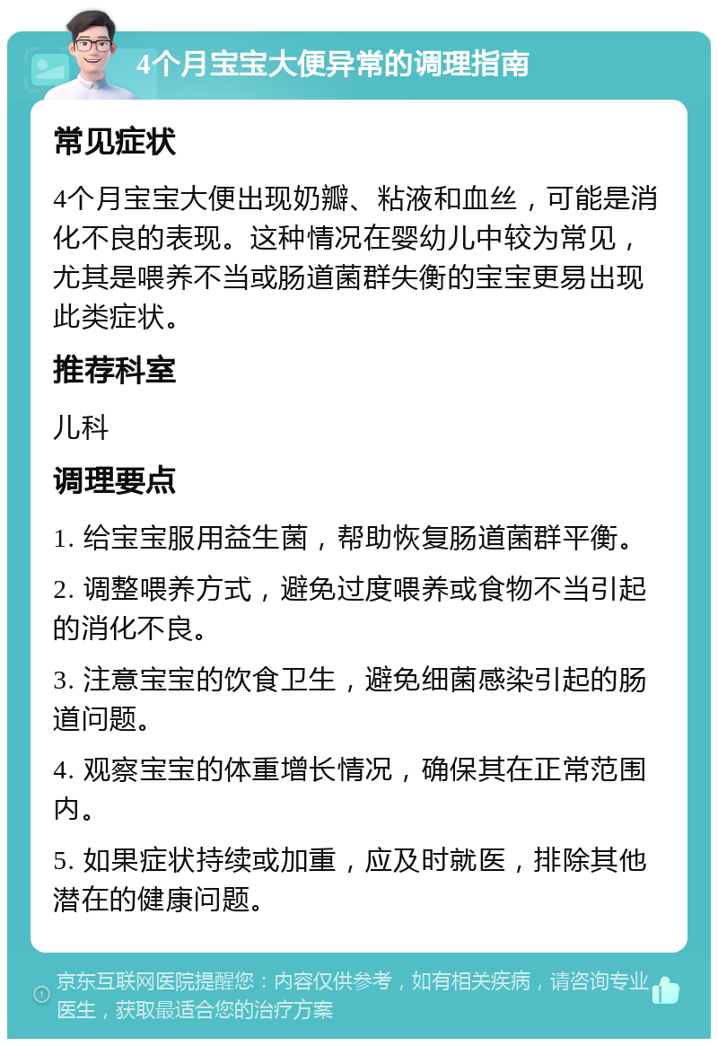 4个月宝宝大便异常的调理指南 常见症状 4个月宝宝大便出现奶瓣、粘液和血丝，可能是消化不良的表现。这种情况在婴幼儿中较为常见，尤其是喂养不当或肠道菌群失衡的宝宝更易出现此类症状。 推荐科室 儿科 调理要点 1. 给宝宝服用益生菌，帮助恢复肠道菌群平衡。 2. 调整喂养方式，避免过度喂养或食物不当引起的消化不良。 3. 注意宝宝的饮食卫生，避免细菌感染引起的肠道问题。 4. 观察宝宝的体重增长情况，确保其在正常范围内。 5. 如果症状持续或加重，应及时就医，排除其他潜在的健康问题。