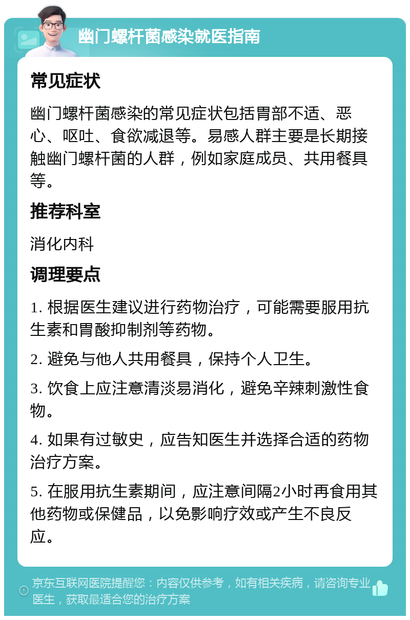 幽门螺杆菌感染就医指南 常见症状 幽门螺杆菌感染的常见症状包括胃部不适、恶心、呕吐、食欲减退等。易感人群主要是长期接触幽门螺杆菌的人群，例如家庭成员、共用餐具等。 推荐科室 消化内科 调理要点 1. 根据医生建议进行药物治疗，可能需要服用抗生素和胃酸抑制剂等药物。 2. 避免与他人共用餐具，保持个人卫生。 3. 饮食上应注意清淡易消化，避免辛辣刺激性食物。 4. 如果有过敏史，应告知医生并选择合适的药物治疗方案。 5. 在服用抗生素期间，应注意间隔2小时再食用其他药物或保健品，以免影响疗效或产生不良反应。