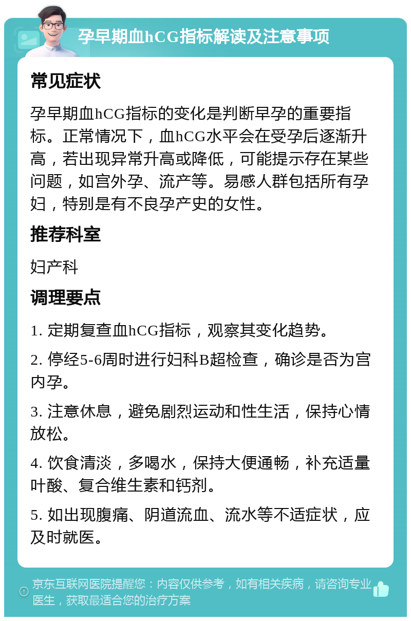 孕早期血hCG指标解读及注意事项 常见症状 孕早期血hCG指标的变化是判断早孕的重要指标。正常情况下，血hCG水平会在受孕后逐渐升高，若出现异常升高或降低，可能提示存在某些问题，如宫外孕、流产等。易感人群包括所有孕妇，特别是有不良孕产史的女性。 推荐科室 妇产科 调理要点 1. 定期复查血hCG指标，观察其变化趋势。 2. 停经5-6周时进行妇科B超检查，确诊是否为宫内孕。 3. 注意休息，避免剧烈运动和性生活，保持心情放松。 4. 饮食清淡，多喝水，保持大便通畅，补充适量叶酸、复合维生素和钙剂。 5. 如出现腹痛、阴道流血、流水等不适症状，应及时就医。