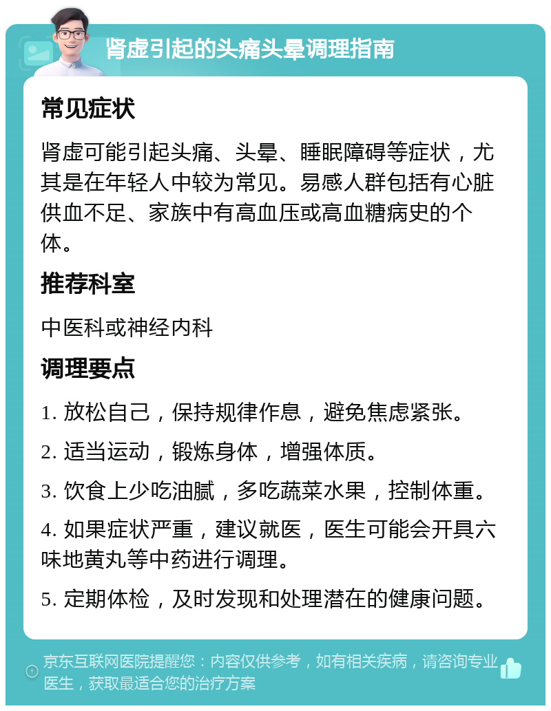 肾虚引起的头痛头晕调理指南 常见症状 肾虚可能引起头痛、头晕、睡眠障碍等症状，尤其是在年轻人中较为常见。易感人群包括有心脏供血不足、家族中有高血压或高血糖病史的个体。 推荐科室 中医科或神经内科 调理要点 1. 放松自己，保持规律作息，避免焦虑紧张。 2. 适当运动，锻炼身体，增强体质。 3. 饮食上少吃油腻，多吃蔬菜水果，控制体重。 4. 如果症状严重，建议就医，医生可能会开具六味地黄丸等中药进行调理。 5. 定期体检，及时发现和处理潜在的健康问题。