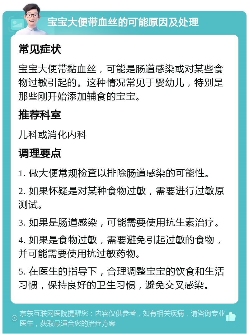 宝宝大便带血丝的可能原因及处理 常见症状 宝宝大便带黏血丝，可能是肠道感染或对某些食物过敏引起的。这种情况常见于婴幼儿，特别是那些刚开始添加辅食的宝宝。 推荐科室 儿科或消化内科 调理要点 1. 做大便常规检查以排除肠道感染的可能性。 2. 如果怀疑是对某种食物过敏，需要进行过敏原测试。 3. 如果是肠道感染，可能需要使用抗生素治疗。 4. 如果是食物过敏，需要避免引起过敏的食物，并可能需要使用抗过敏药物。 5. 在医生的指导下，合理调整宝宝的饮食和生活习惯，保持良好的卫生习惯，避免交叉感染。