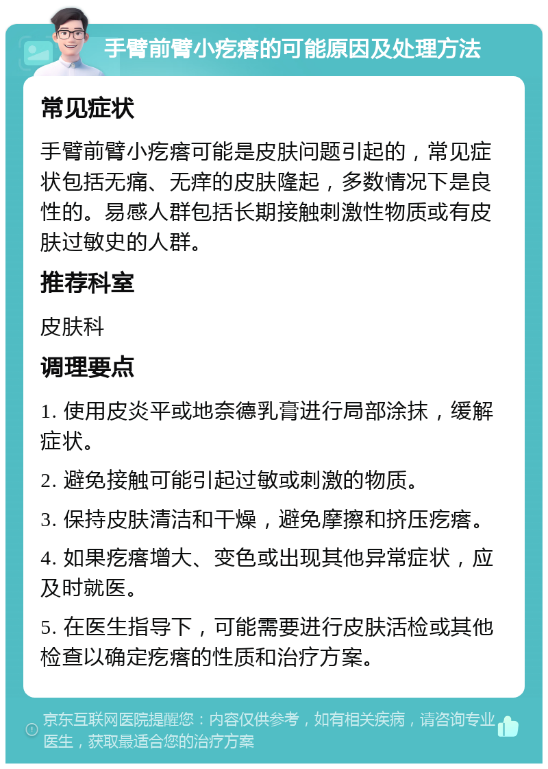 手臂前臂小疙瘩的可能原因及处理方法 常见症状 手臂前臂小疙瘩可能是皮肤问题引起的，常见症状包括无痛、无痒的皮肤隆起，多数情况下是良性的。易感人群包括长期接触刺激性物质或有皮肤过敏史的人群。 推荐科室 皮肤科 调理要点 1. 使用皮炎平或地奈德乳膏进行局部涂抹，缓解症状。 2. 避免接触可能引起过敏或刺激的物质。 3. 保持皮肤清洁和干燥，避免摩擦和挤压疙瘩。 4. 如果疙瘩增大、变色或出现其他异常症状，应及时就医。 5. 在医生指导下，可能需要进行皮肤活检或其他检查以确定疙瘩的性质和治疗方案。