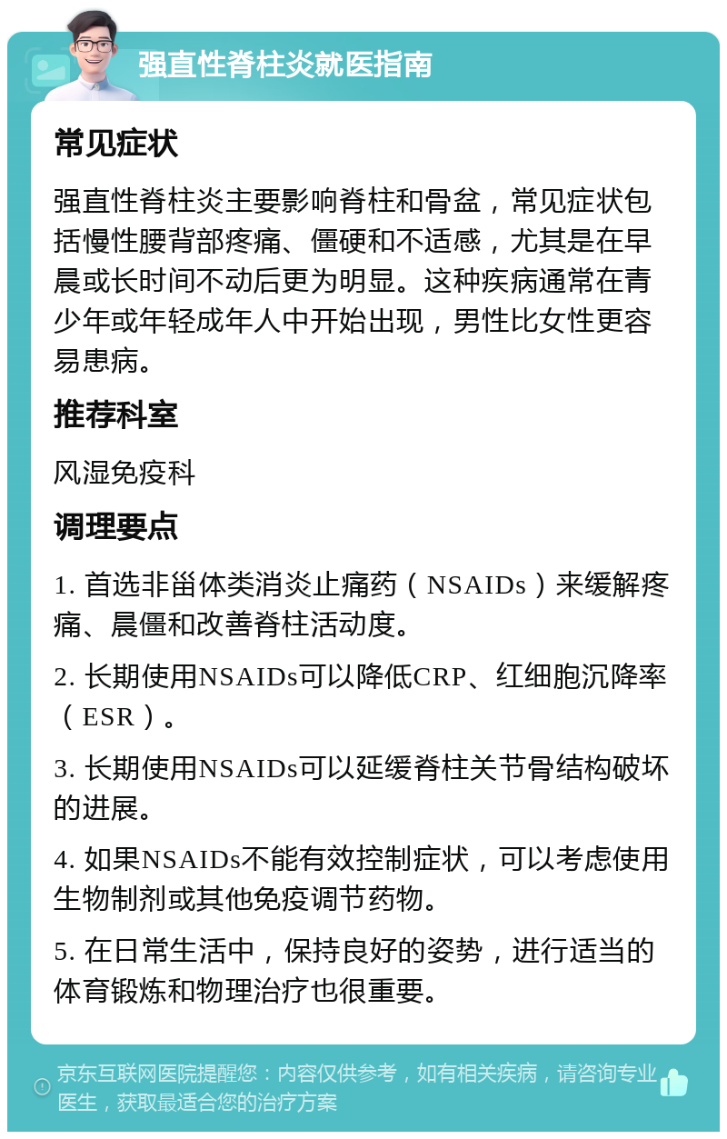 强直性脊柱炎就医指南 常见症状 强直性脊柱炎主要影响脊柱和骨盆，常见症状包括慢性腰背部疼痛、僵硬和不适感，尤其是在早晨或长时间不动后更为明显。这种疾病通常在青少年或年轻成年人中开始出现，男性比女性更容易患病。 推荐科室 风湿免疫科 调理要点 1. 首选非甾体类消炎止痛药（NSAIDs）来缓解疼痛、晨僵和改善脊柱活动度。 2. 长期使用NSAIDs可以降低CRP、红细胞沉降率（ESR）。 3. 长期使用NSAIDs可以延缓脊柱关节骨结构破坏的进展。 4. 如果NSAIDs不能有效控制症状，可以考虑使用生物制剂或其他免疫调节药物。 5. 在日常生活中，保持良好的姿势，进行适当的体育锻炼和物理治疗也很重要。