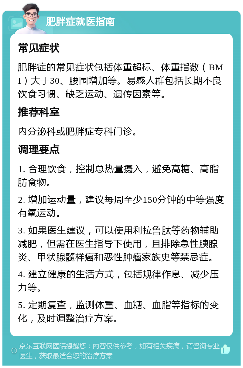 肥胖症就医指南 常见症状 肥胖症的常见症状包括体重超标、体重指数（BMI）大于30、腰围增加等。易感人群包括长期不良饮食习惯、缺乏运动、遗传因素等。 推荐科室 内分泌科或肥胖症专科门诊。 调理要点 1. 合理饮食，控制总热量摄入，避免高糖、高脂肪食物。 2. 增加运动量，建议每周至少150分钟的中等强度有氧运动。 3. 如果医生建议，可以使用利拉鲁肽等药物辅助减肥，但需在医生指导下使用，且排除急性胰腺炎、甲状腺髓样癌和恶性肿瘤家族史等禁忌症。 4. 建立健康的生活方式，包括规律作息、减少压力等。 5. 定期复查，监测体重、血糖、血脂等指标的变化，及时调整治疗方案。