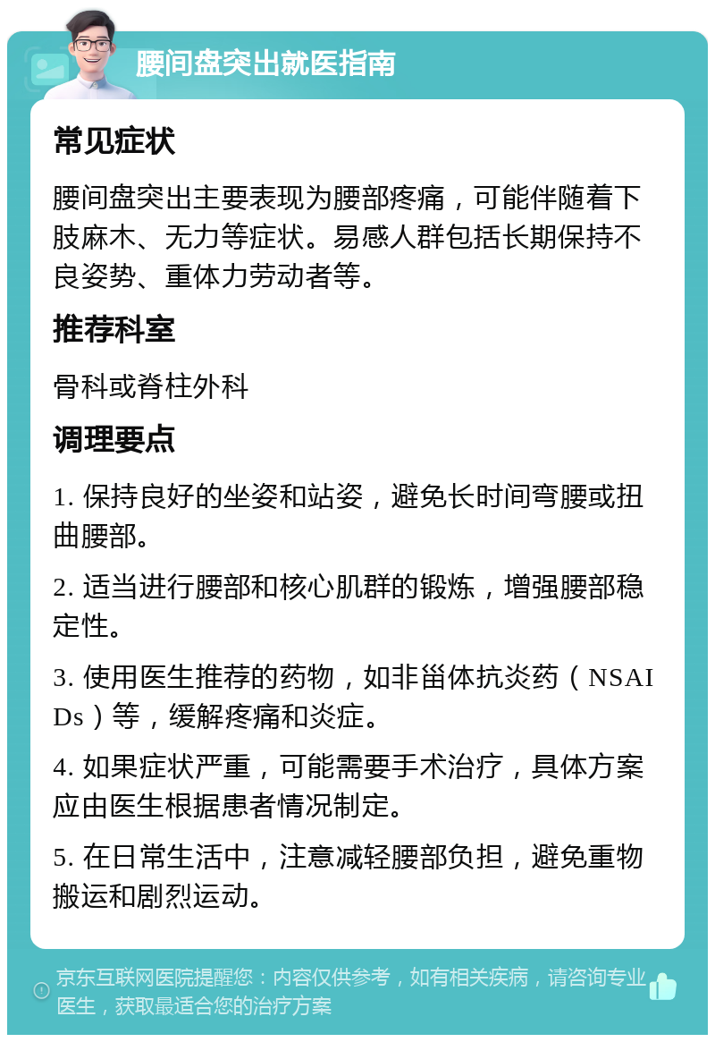 腰间盘突出就医指南 常见症状 腰间盘突出主要表现为腰部疼痛，可能伴随着下肢麻木、无力等症状。易感人群包括长期保持不良姿势、重体力劳动者等。 推荐科室 骨科或脊柱外科 调理要点 1. 保持良好的坐姿和站姿，避免长时间弯腰或扭曲腰部。 2. 适当进行腰部和核心肌群的锻炼，增强腰部稳定性。 3. 使用医生推荐的药物，如非甾体抗炎药（NSAIDs）等，缓解疼痛和炎症。 4. 如果症状严重，可能需要手术治疗，具体方案应由医生根据患者情况制定。 5. 在日常生活中，注意减轻腰部负担，避免重物搬运和剧烈运动。