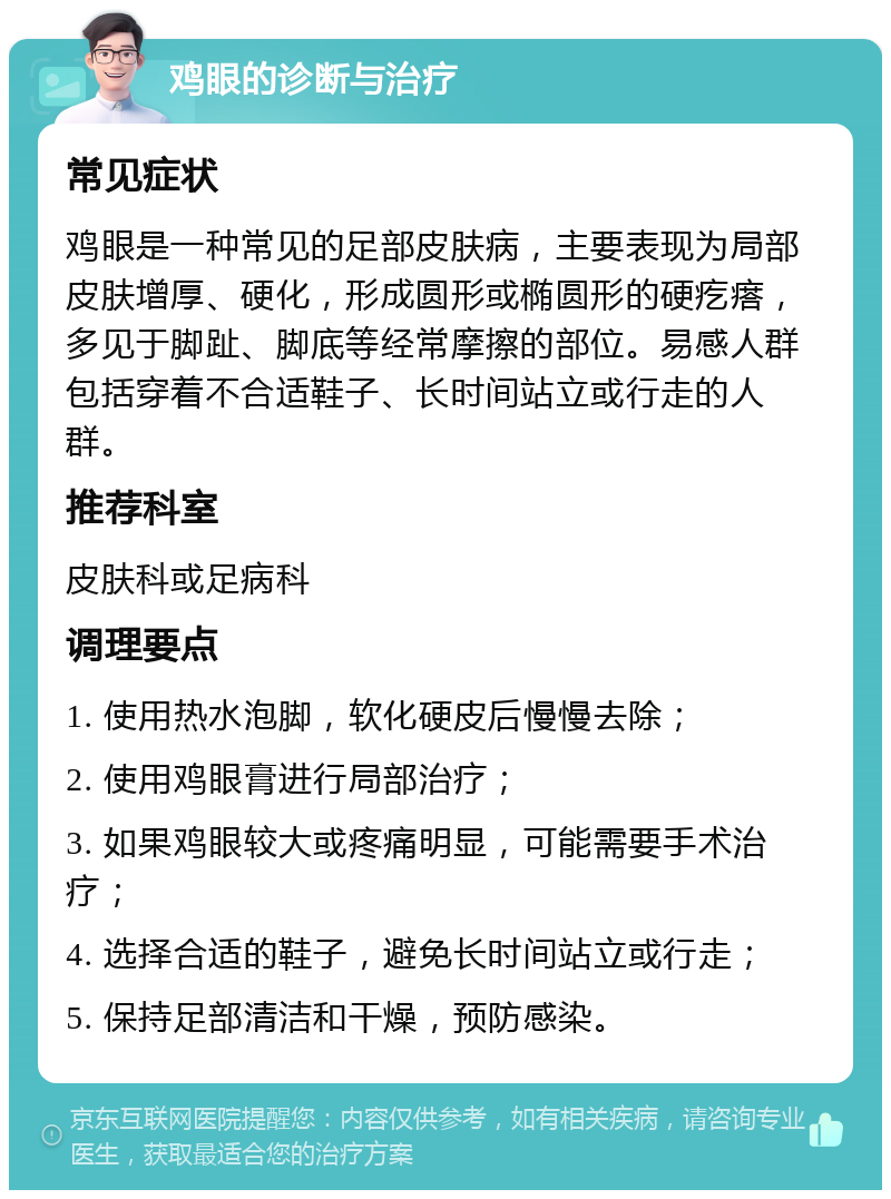 鸡眼的诊断与治疗 常见症状 鸡眼是一种常见的足部皮肤病，主要表现为局部皮肤增厚、硬化，形成圆形或椭圆形的硬疙瘩，多见于脚趾、脚底等经常摩擦的部位。易感人群包括穿着不合适鞋子、长时间站立或行走的人群。 推荐科室 皮肤科或足病科 调理要点 1. 使用热水泡脚，软化硬皮后慢慢去除； 2. 使用鸡眼膏进行局部治疗； 3. 如果鸡眼较大或疼痛明显，可能需要手术治疗； 4. 选择合适的鞋子，避免长时间站立或行走； 5. 保持足部清洁和干燥，预防感染。