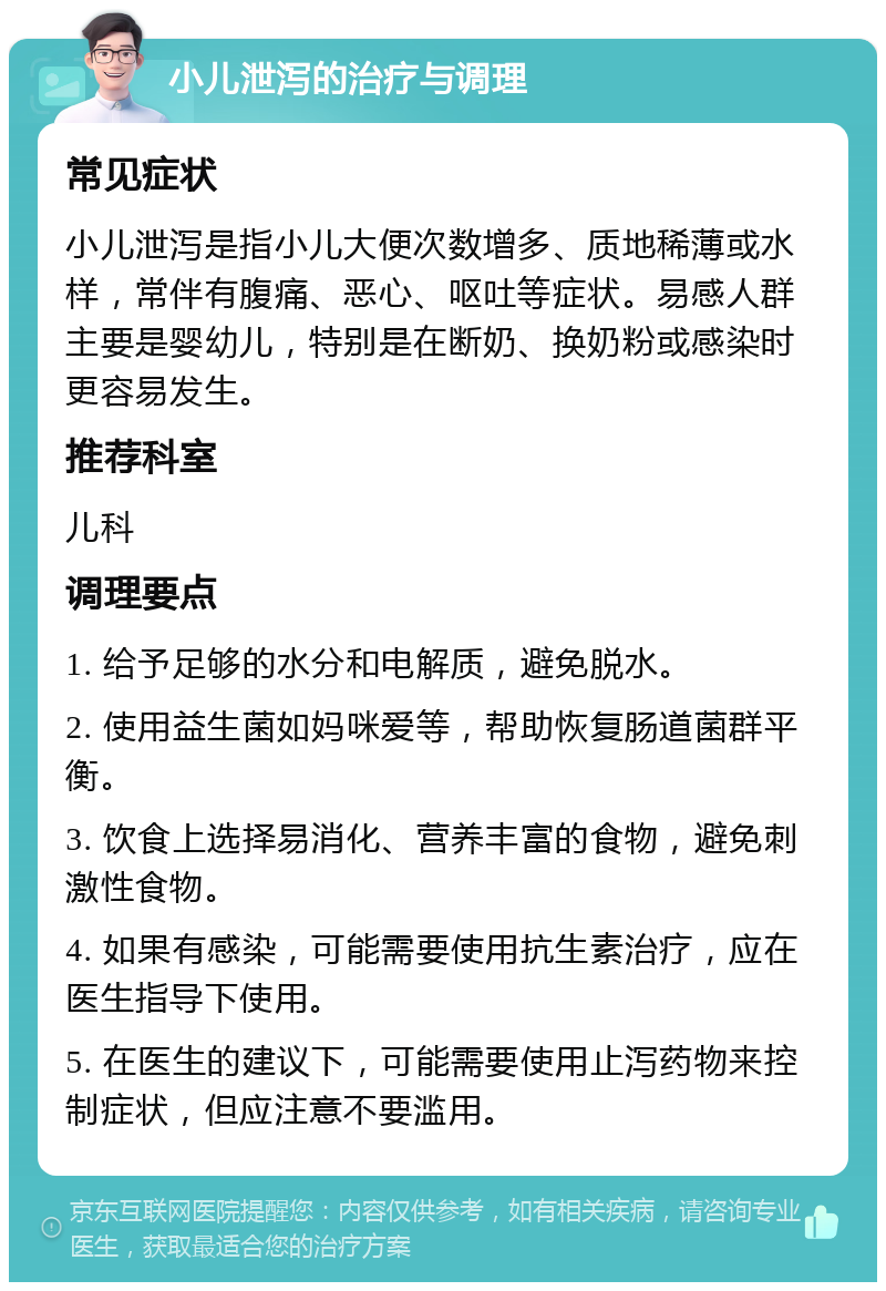 小儿泄泻的治疗与调理 常见症状 小儿泄泻是指小儿大便次数增多、质地稀薄或水样，常伴有腹痛、恶心、呕吐等症状。易感人群主要是婴幼儿，特别是在断奶、换奶粉或感染时更容易发生。 推荐科室 儿科 调理要点 1. 给予足够的水分和电解质，避免脱水。 2. 使用益生菌如妈咪爱等，帮助恢复肠道菌群平衡。 3. 饮食上选择易消化、营养丰富的食物，避免刺激性食物。 4. 如果有感染，可能需要使用抗生素治疗，应在医生指导下使用。 5. 在医生的建议下，可能需要使用止泻药物来控制症状，但应注意不要滥用。