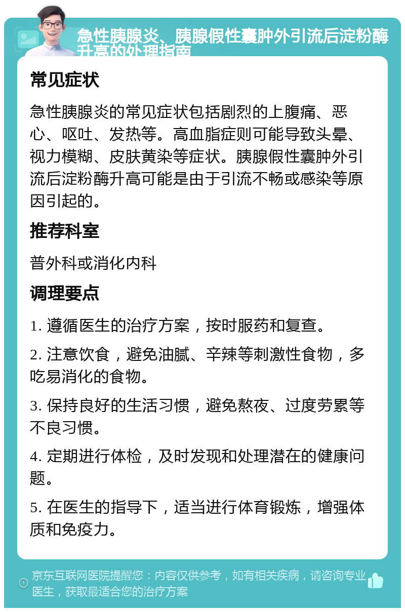 急性胰腺炎、胰腺假性囊肿外引流后淀粉酶升高的处理指南 常见症状 急性胰腺炎的常见症状包括剧烈的上腹痛、恶心、呕吐、发热等。高血脂症则可能导致头晕、视力模糊、皮肤黄染等症状。胰腺假性囊肿外引流后淀粉酶升高可能是由于引流不畅或感染等原因引起的。 推荐科室 普外科或消化内科 调理要点 1. 遵循医生的治疗方案，按时服药和复查。 2. 注意饮食，避免油腻、辛辣等刺激性食物，多吃易消化的食物。 3. 保持良好的生活习惯，避免熬夜、过度劳累等不良习惯。 4. 定期进行体检，及时发现和处理潜在的健康问题。 5. 在医生的指导下，适当进行体育锻炼，增强体质和免疫力。