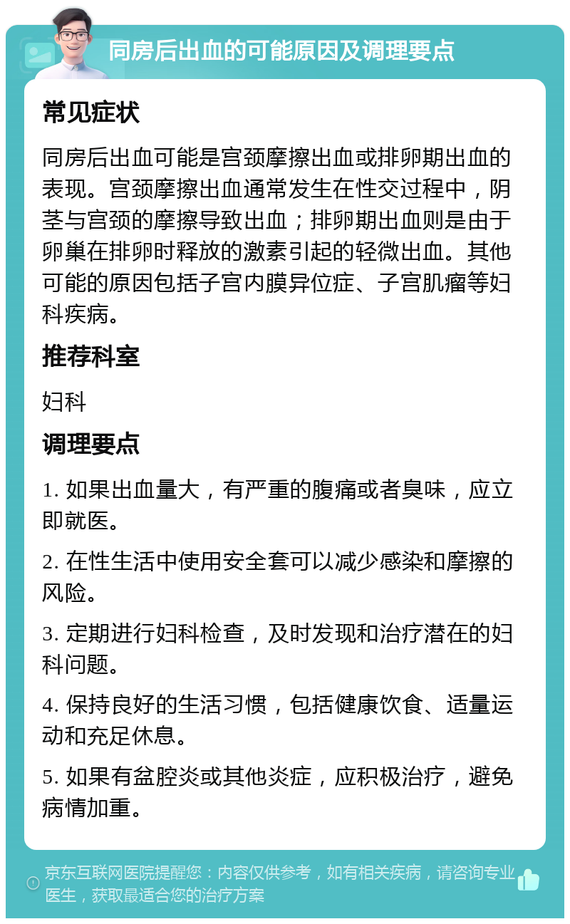 同房后出血的可能原因及调理要点 常见症状 同房后出血可能是宫颈摩擦出血或排卵期出血的表现。宫颈摩擦出血通常发生在性交过程中，阴茎与宫颈的摩擦导致出血；排卵期出血则是由于卵巢在排卵时释放的激素引起的轻微出血。其他可能的原因包括子宫内膜异位症、子宫肌瘤等妇科疾病。 推荐科室 妇科 调理要点 1. 如果出血量大，有严重的腹痛或者臭味，应立即就医。 2. 在性生活中使用安全套可以减少感染和摩擦的风险。 3. 定期进行妇科检查，及时发现和治疗潜在的妇科问题。 4. 保持良好的生活习惯，包括健康饮食、适量运动和充足休息。 5. 如果有盆腔炎或其他炎症，应积极治疗，避免病情加重。