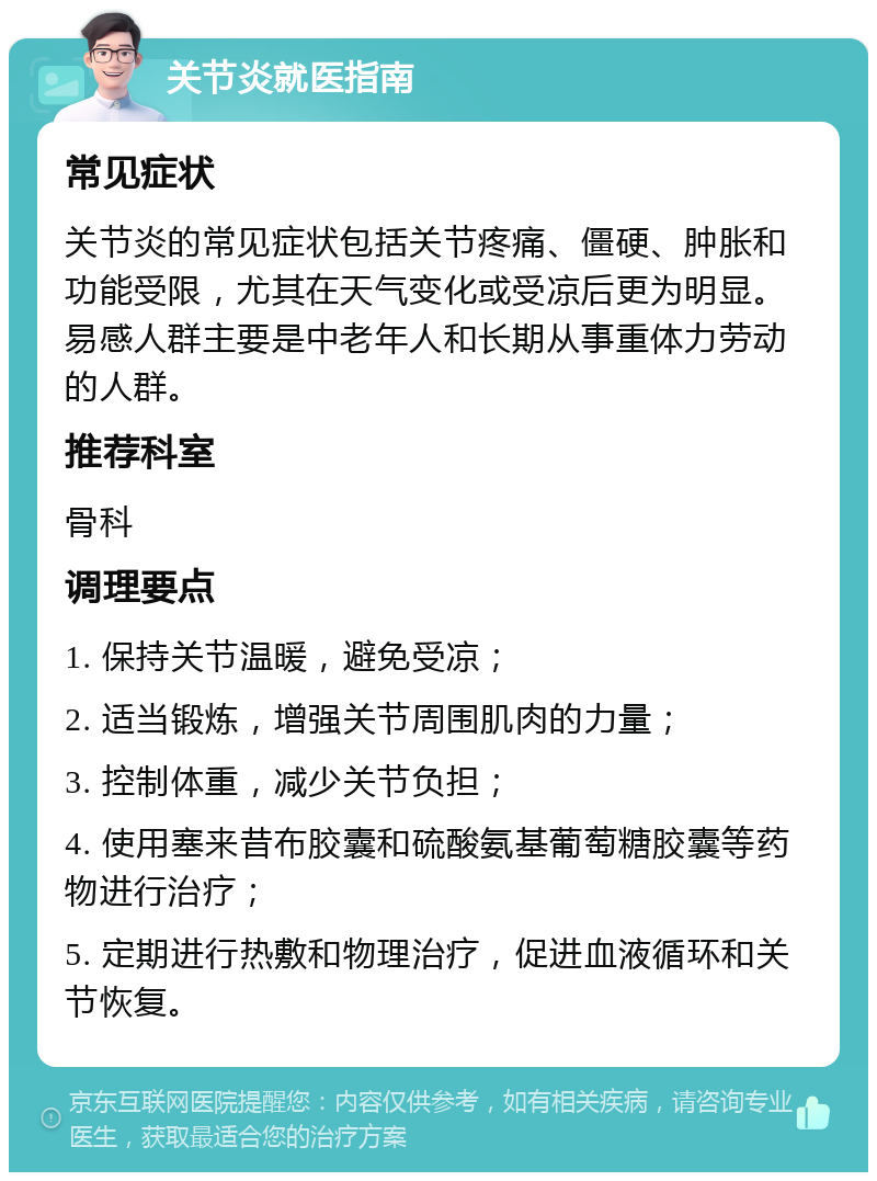 关节炎就医指南 常见症状 关节炎的常见症状包括关节疼痛、僵硬、肿胀和功能受限，尤其在天气变化或受凉后更为明显。易感人群主要是中老年人和长期从事重体力劳动的人群。 推荐科室 骨科 调理要点 1. 保持关节温暖，避免受凉； 2. 适当锻炼，增强关节周围肌肉的力量； 3. 控制体重，减少关节负担； 4. 使用塞来昔布胶囊和硫酸氨基葡萄糖胶囊等药物进行治疗； 5. 定期进行热敷和物理治疗，促进血液循环和关节恢复。