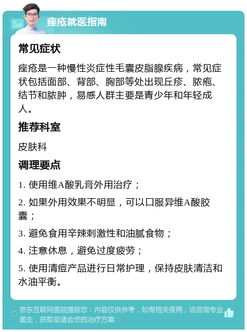 痤疮就医指南 常见症状 痤疮是一种慢性炎症性毛囊皮脂腺疾病，常见症状包括面部、背部、胸部等处出现丘疹、脓疱、结节和脓肿，易感人群主要是青少年和年轻成人。 推荐科室 皮肤科 调理要点 1. 使用维A酸乳膏外用治疗； 2. 如果外用效果不明显，可以口服异维A酸胶囊； 3. 避免食用辛辣刺激性和油腻食物； 4. 注意休息，避免过度疲劳； 5. 使用清痘产品进行日常护理，保持皮肤清洁和水油平衡。