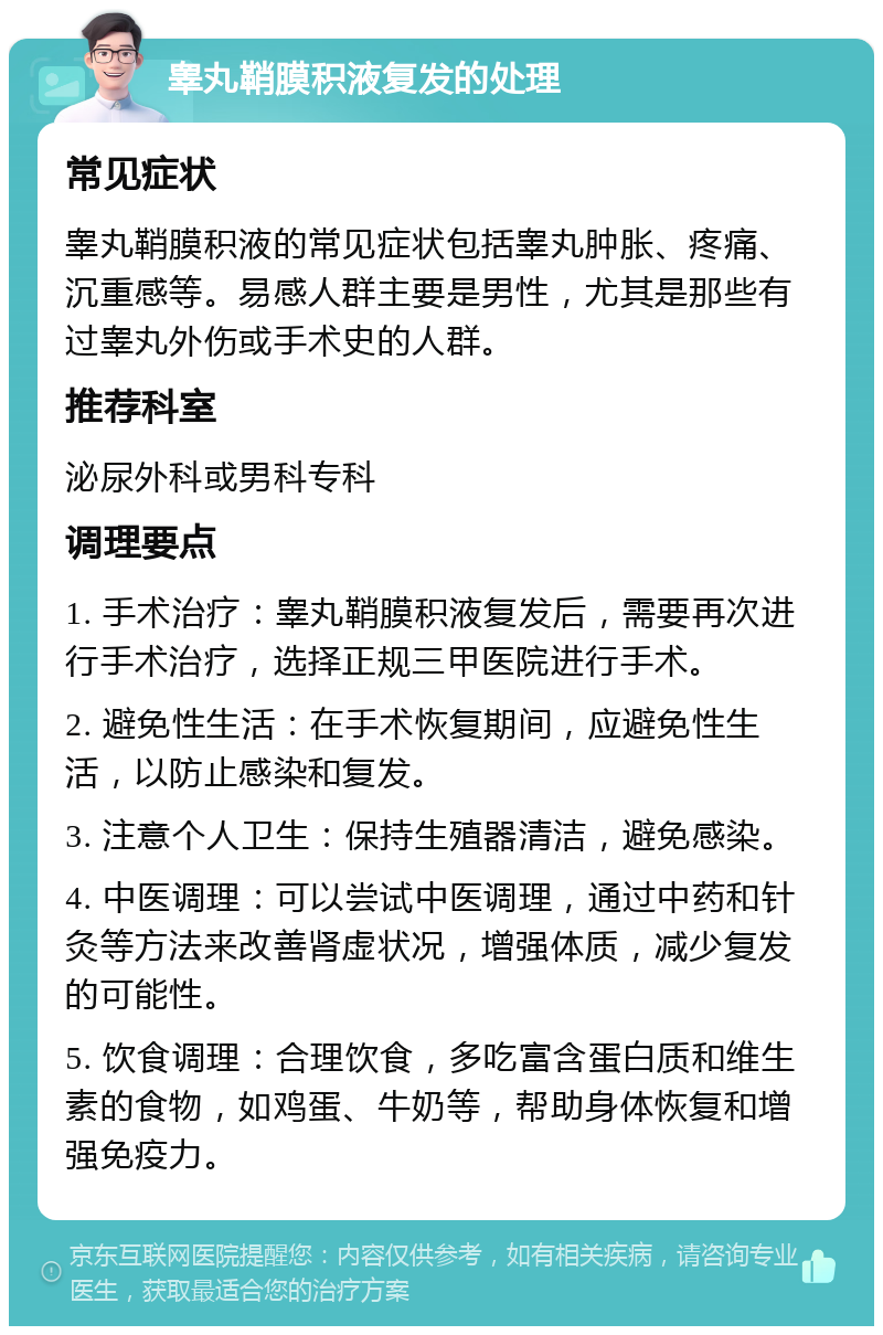 睾丸鞘膜积液复发的处理 常见症状 睾丸鞘膜积液的常见症状包括睾丸肿胀、疼痛、沉重感等。易感人群主要是男性，尤其是那些有过睾丸外伤或手术史的人群。 推荐科室 泌尿外科或男科专科 调理要点 1. 手术治疗：睾丸鞘膜积液复发后，需要再次进行手术治疗，选择正规三甲医院进行手术。 2. 避免性生活：在手术恢复期间，应避免性生活，以防止感染和复发。 3. 注意个人卫生：保持生殖器清洁，避免感染。 4. 中医调理：可以尝试中医调理，通过中药和针灸等方法来改善肾虚状况，增强体质，减少复发的可能性。 5. 饮食调理：合理饮食，多吃富含蛋白质和维生素的食物，如鸡蛋、牛奶等，帮助身体恢复和增强免疫力。