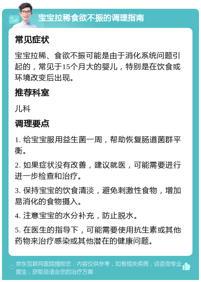 宝宝拉稀食欲不振的调理指南 常见症状 宝宝拉稀、食欲不振可能是由于消化系统问题引起的，常见于15个月大的婴儿，特别是在饮食或环境改变后出现。 推荐科室 儿科 调理要点 1. 给宝宝服用益生菌一周，帮助恢复肠道菌群平衡。 2. 如果症状没有改善，建议就医，可能需要进行进一步检查和治疗。 3. 保持宝宝的饮食清淡，避免刺激性食物，增加易消化的食物摄入。 4. 注意宝宝的水分补充，防止脱水。 5. 在医生的指导下，可能需要使用抗生素或其他药物来治疗感染或其他潜在的健康问题。