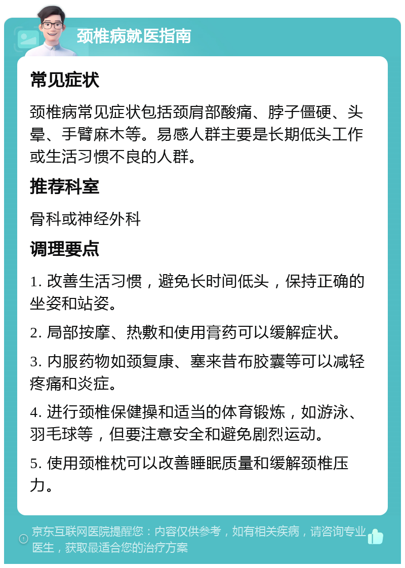 颈椎病就医指南 常见症状 颈椎病常见症状包括颈肩部酸痛、脖子僵硬、头晕、手臂麻木等。易感人群主要是长期低头工作或生活习惯不良的人群。 推荐科室 骨科或神经外科 调理要点 1. 改善生活习惯，避免长时间低头，保持正确的坐姿和站姿。 2. 局部按摩、热敷和使用膏药可以缓解症状。 3. 内服药物如颈复康、塞来昔布胶囊等可以减轻疼痛和炎症。 4. 进行颈椎保健操和适当的体育锻炼，如游泳、羽毛球等，但要注意安全和避免剧烈运动。 5. 使用颈椎枕可以改善睡眠质量和缓解颈椎压力。