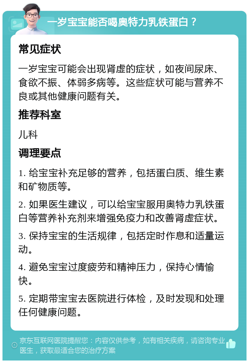 一岁宝宝能否喝奥特力乳铁蛋白？ 常见症状 一岁宝宝可能会出现肾虚的症状，如夜间尿床、食欲不振、体弱多病等。这些症状可能与营养不良或其他健康问题有关。 推荐科室 儿科 调理要点 1. 给宝宝补充足够的营养，包括蛋白质、维生素和矿物质等。 2. 如果医生建议，可以给宝宝服用奥特力乳铁蛋白等营养补充剂来增强免疫力和改善肾虚症状。 3. 保持宝宝的生活规律，包括定时作息和适量运动。 4. 避免宝宝过度疲劳和精神压力，保持心情愉快。 5. 定期带宝宝去医院进行体检，及时发现和处理任何健康问题。