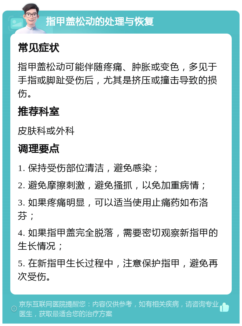 指甲盖松动的处理与恢复 常见症状 指甲盖松动可能伴随疼痛、肿胀或变色，多见于手指或脚趾受伤后，尤其是挤压或撞击导致的损伤。 推荐科室 皮肤科或外科 调理要点 1. 保持受伤部位清洁，避免感染； 2. 避免摩擦刺激，避免搔抓，以免加重病情； 3. 如果疼痛明显，可以适当使用止痛药如布洛芬； 4. 如果指甲盖完全脱落，需要密切观察新指甲的生长情况； 5. 在新指甲生长过程中，注意保护指甲，避免再次受伤。